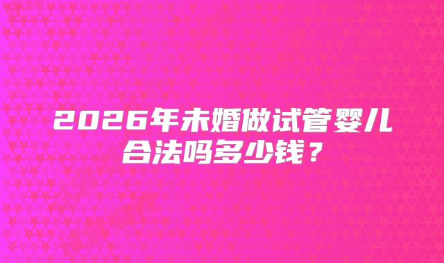 2026年未婚做试管婴儿合法吗多少钱？