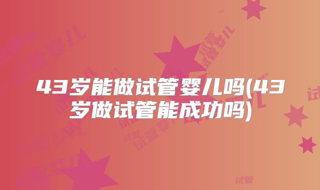43岁能做试管婴儿吗(43岁做试管能成功吗)