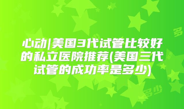 心动|美国3代试管比较好的私立医院推荐(美国三代试管的成功率是多少)