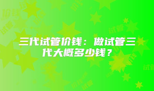 三代试管价钱:做试管三代大概多少钱?
