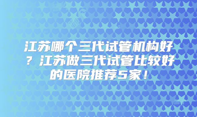 江苏哪个三代试管机构好？江苏做三代试管比较好的医院推荐5家！