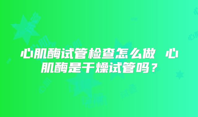 心肌酶试管检查怎么做 心肌酶是干燥试管吗?