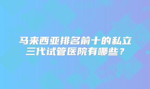 马来西亚排名前十的私立三代试管医院有哪些?
