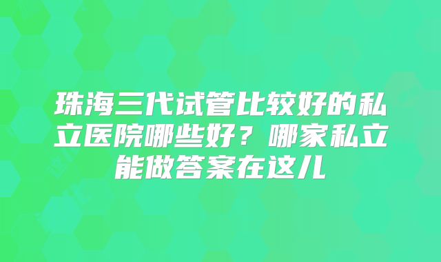 珠海三代试管比较好的私立医院哪些好?哪家私立能做答案在这儿