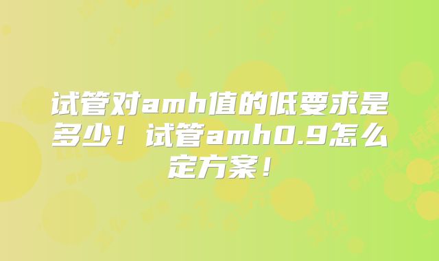 试管对amh值的低要求是多少!试管amh0.9怎么定方案!