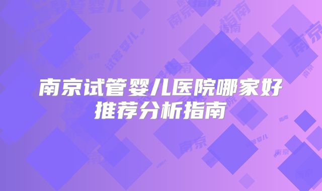南京试管婴儿医院哪家好推荐分析指南