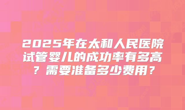 2025年在太和人民医院试管婴儿的成功率有多高?需要准备多少费用?
