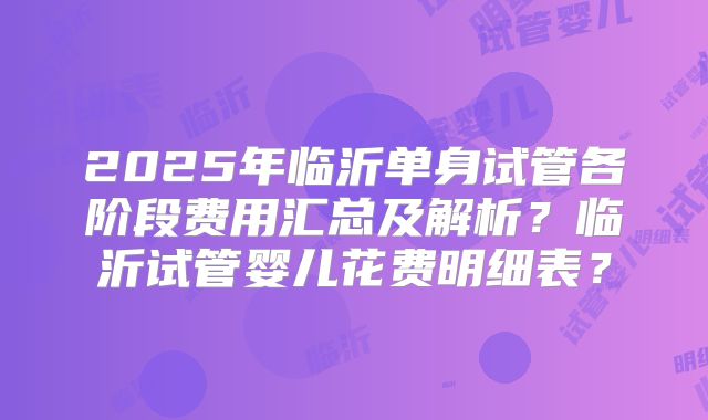 2025年临沂单身试管各阶段费用汇总及解析？临沂试管婴儿花费明细表？