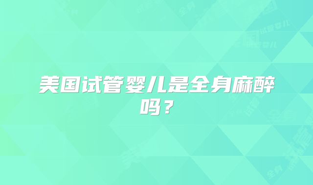 美国试管婴儿是全身麻醉吗?