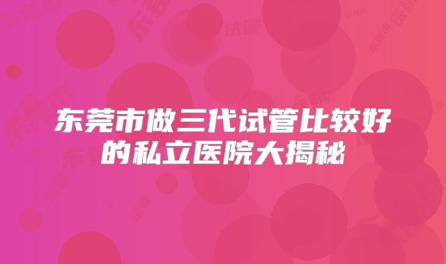 东莞市做三代试管比较好的私立医院大揭秘