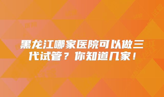 黑龙江哪家医院可以做三代试管?你知道几家!