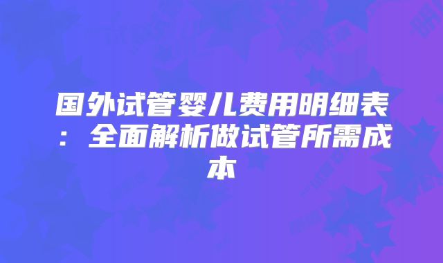 国外试管婴儿费用明细表:全面解析做试管所需成本