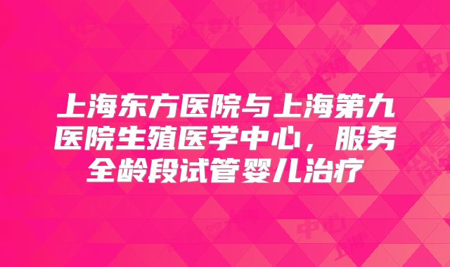 上海东方医院与上海第九医院生殖医学中心,服务全龄段试管婴儿治疗