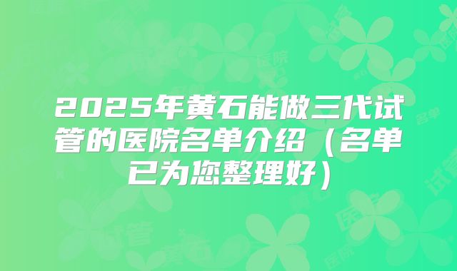2025年黄石能做三代试管的医院名单介绍（名单已为您整理好）