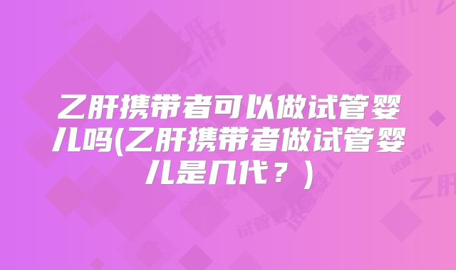 乙肝携带者可以做试管婴儿吗(乙肝携带者做试管婴儿是几代?)