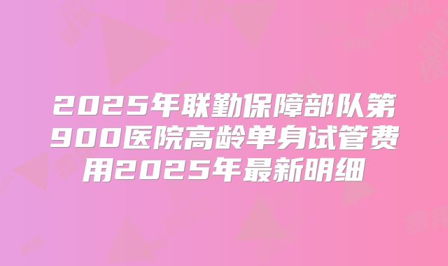 2025年联勤保障部队第900医院高龄单身试管费用2025年最新明细