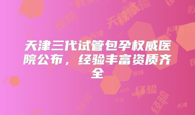 天津三代试管包孕权威医院公布,经验丰富资质齐全