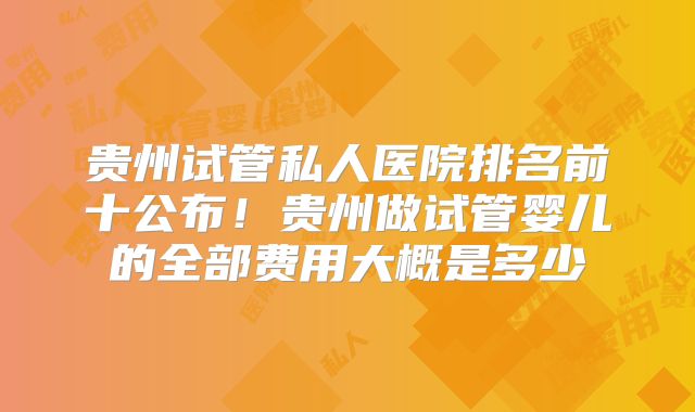 贵州试管私人医院排名前十公布!贵州做试管婴儿的全部费用大概是多少