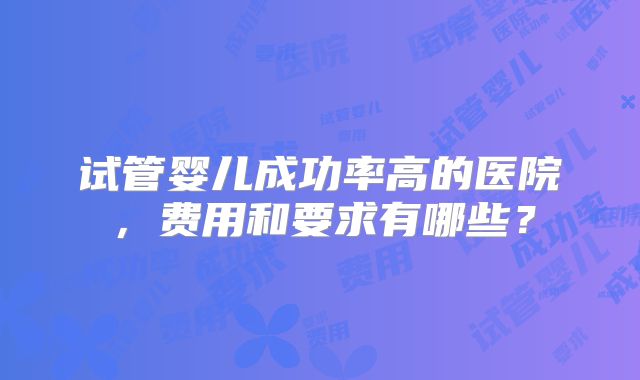 试管婴儿成功率高的医院，费用和要求有哪些？