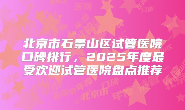 北京市石景山区试管医院口碑排行,2025年度最受欢迎试管医院盘点推荐