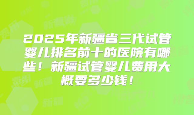 2025年新疆省三代试管婴儿排名前十的医院有哪些！新疆试管婴儿费用大概要多少钱！