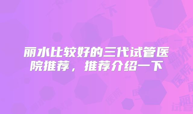 丽水比较好的三代试管医院推荐，推荐介绍一下