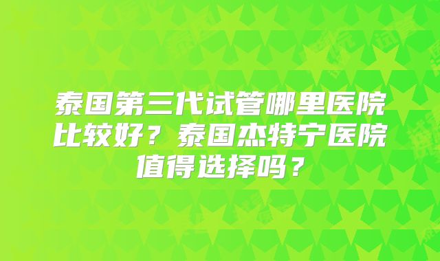 泰国第三代试管哪里医院比较好?泰国杰特宁医院值得选择吗?