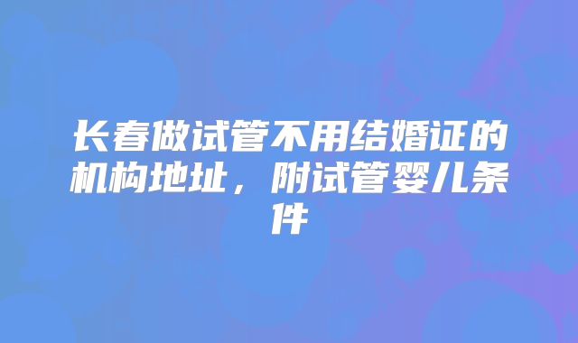 长春做试管不用结婚证的机构地址,附试管婴儿条件