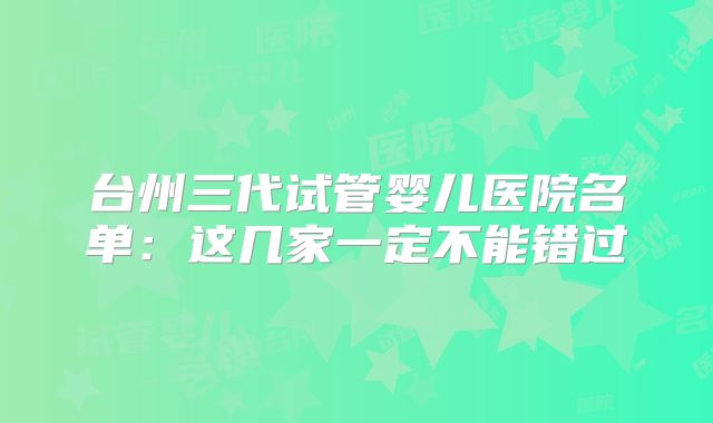 台州三代试管婴儿医院名单:这几家一定不能错过