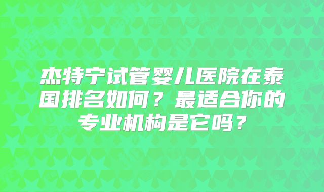 杰特宁试管婴儿医院在泰国排名如何？最适合你的专业机构是它吗？