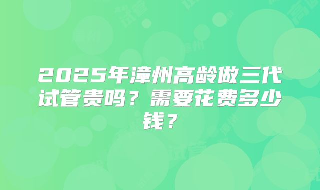 2025年漳州高龄做三代试管贵吗？需要花费多少钱？