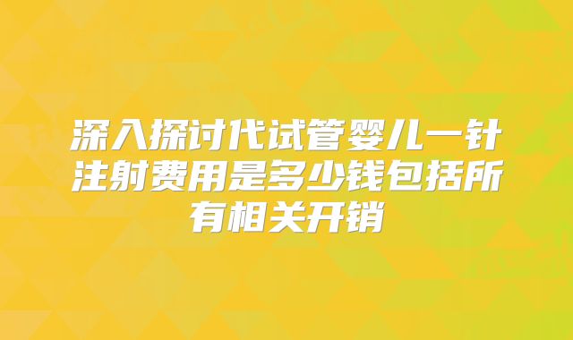 深入探讨代试管婴儿一针注射费用是多少钱包括所有相关开销