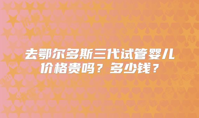 去鄂尔多斯三代试管婴儿价格贵吗？多少钱？