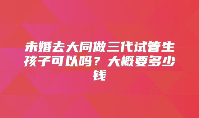 未婚去大同做三代试管生孩子可以吗?大概要多少钱