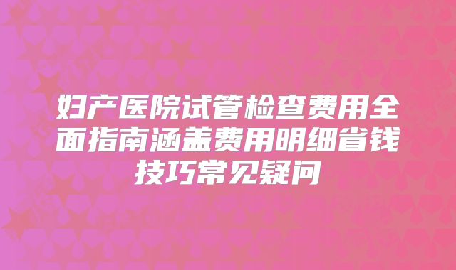 妇产医院试管检查费用全面指南涵盖费用明细省钱技巧常见疑问