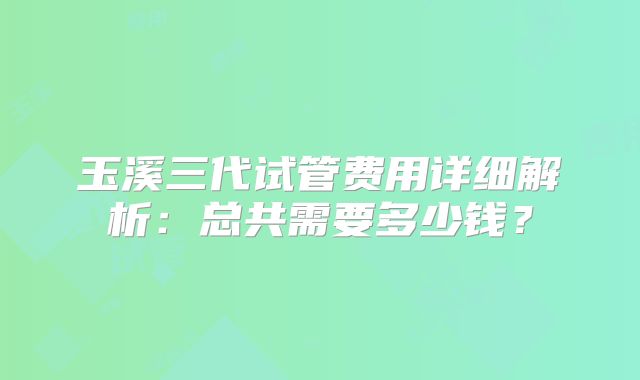 玉溪三代试管费用详细解析:总共需要多少钱?