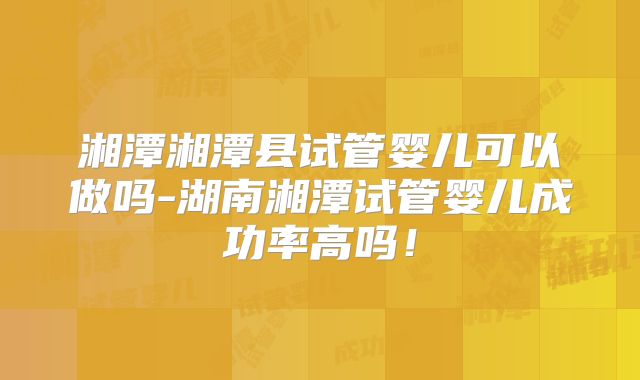 湘潭湘潭县试管婴儿可以做吗-湖南湘潭试管婴儿成功率高吗!