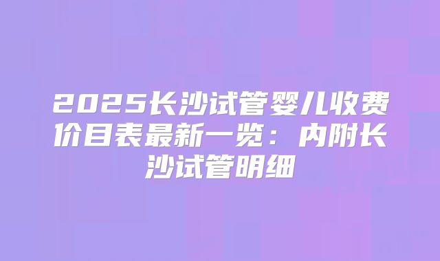 2025长沙试管婴儿收费价目表最新一览:内附长沙试管明细