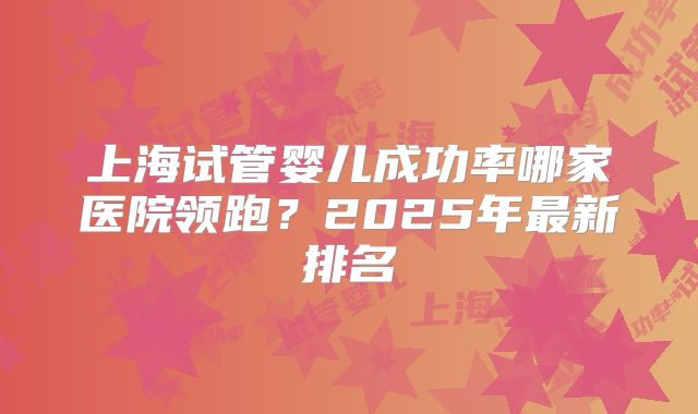 上海试管婴儿成功率哪家医院领跑?2025年最新排名