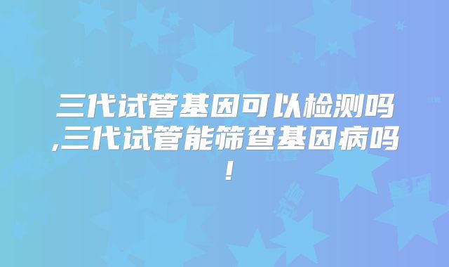 三代试管基因可以检测吗,三代试管能筛查基因病吗！