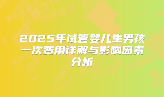 2025年试管婴儿生男孩一次费用详解与影响因素分析