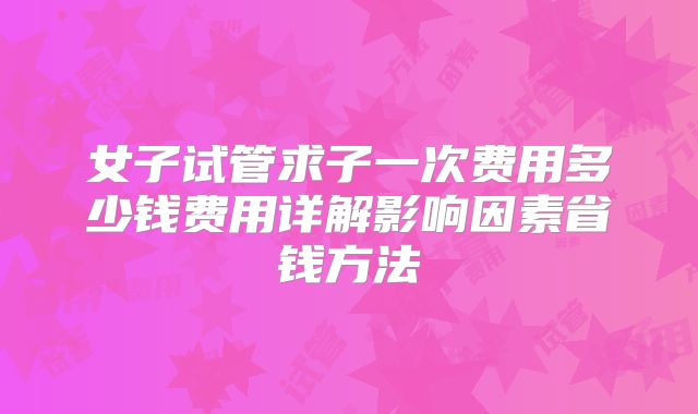 女子试管求子一次费用多少钱费用详解影响因素省钱方法