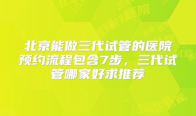 北京能做三代试管的医院预约流程包含7步，三代试管哪家好求推荐