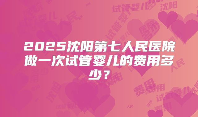 2025沈阳第七人民医院做一次试管婴儿的费用多少?