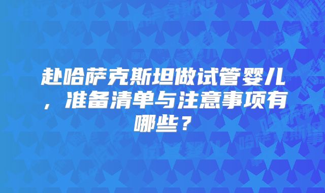 赴哈萨克斯坦做试管婴儿,准备清单与注意事项有哪些?