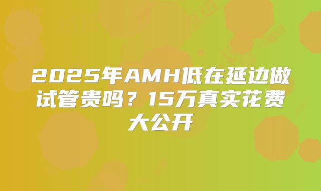 2025年AMH低在延边做试管贵吗?15万真实花费大公开