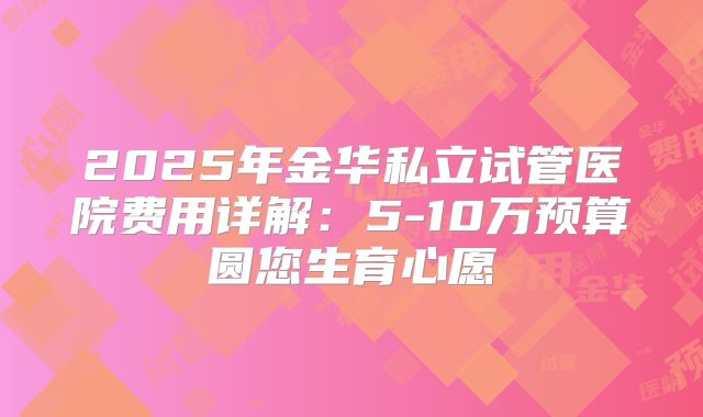 2025年金华私立试管医院费用详解：5-10万预算圆您生育心愿