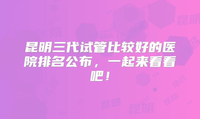 昆明三代试管比较好的医院排名公布,一起来看看吧!