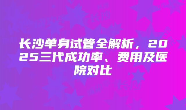 长沙单身试管全解析，2025三代成功率、费用及医院对比