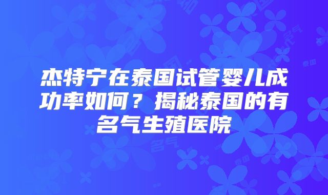 杰特宁在泰国试管婴儿成功率如何?揭秘泰国的有名气生殖医院